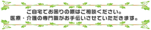 ご自宅でお困りの際はご相談ください。医療・介護の専門職がお手伝いさせていただきます。